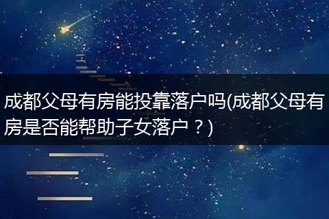 成都父母有房能投靠落户吗(成都父母有房是否能帮助子女落户?)