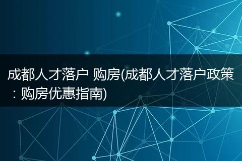 成都人才落户 购房(成都人才落户政策：购房优惠指南)