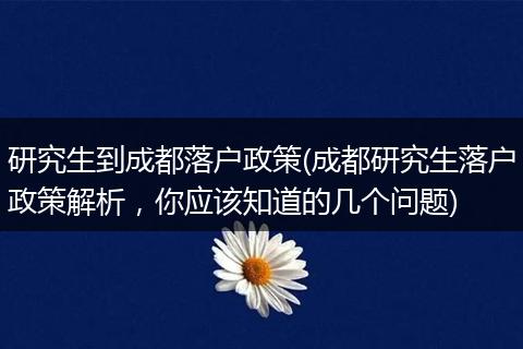 研究生到成都落户政策(成都研究生落户政策解析，你应该知道的几个问题)