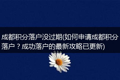 成都积分落户没过期(如何申请成都积分落户？成功落户的最新攻略已更新)