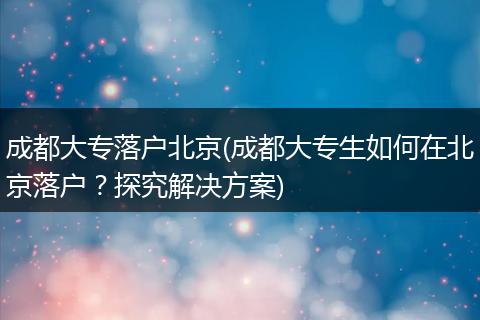 成都大专落户北京(成都大专生如何在北京落户?探究解决方案)