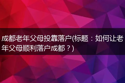 成都老年父母投靠落户(标题：如何让老年父母顺利落户成都？)