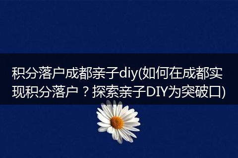 积分落户成都亲子diy(如何在成都实现积分落户？探索亲子DIY为突破口)