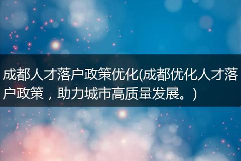 成都人才落户政策优化(成都优化人才落户政策，助力城市高质量发展。)