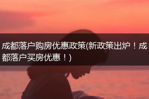 成都落户购房优惠政策(新政策出炉！成都落户买房优惠！)