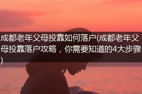 成都老年父母投靠如何落户(成都老年父母投靠落户攻略，你需要知道的4大步骤)