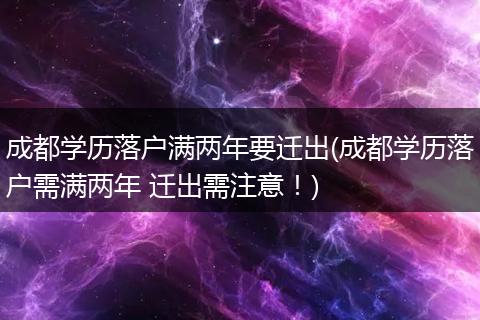 成都学历落户满两年要迁出(成都学历落户需满两年 迁出需注意！)