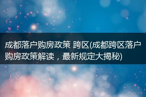 成都落户购房政策 跨区(成都跨区落户购房政策解读，最新规定大揭秘)