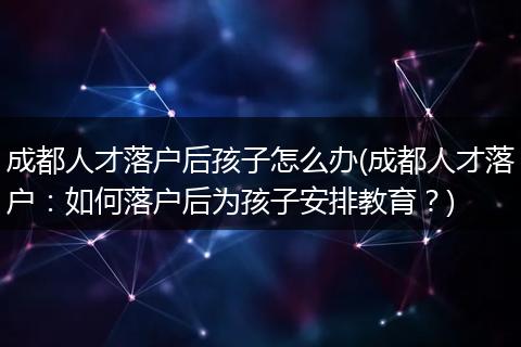 成都人才落户后孩子怎么办(成都人才落户:如何落户后为孩子安排教育?)