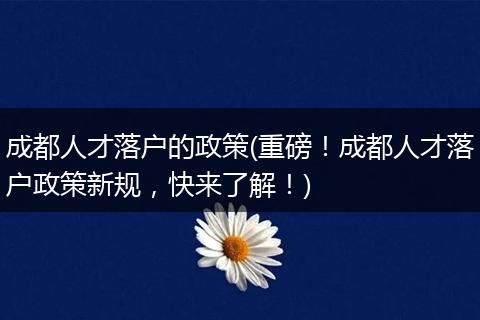成都人才落户的政策(重磅!成都人才落户政策新规,快来了解!)
