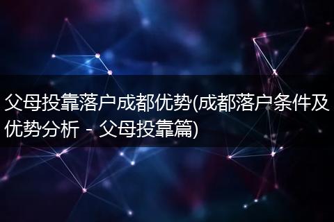 父母投靠落户成都优势(成都落户条件及优势分析 - 父母投靠篇)