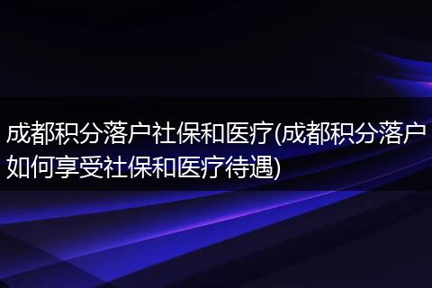 成都积分落户社保和医疗(成都积分落户如何享受社保和医疗待遇)