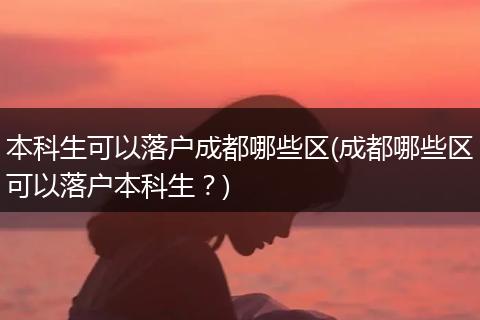 本科生可以落户成都哪些区(成都哪些区可以落户本科生?)