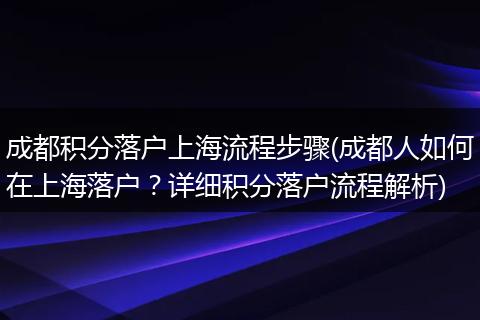 成都积分落户上海流程步骤(成都人如何在上海落户？详细积分落户流程解析)