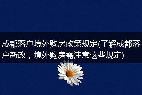 成都落户境外购房政策规定(了解成都落户新政，境外购房需注意这些规定)
