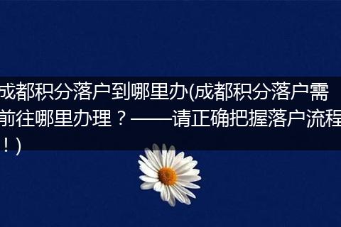 成都积分落户到哪里办(成都积分落户需前往哪里办理？——请正确把握落户流程！)