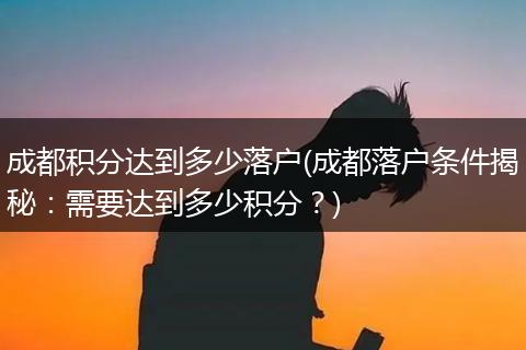 成都积分达到多少落户(成都落户条件揭秘：需要达到多少积分？)