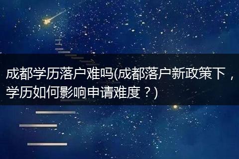 成都学历落户难吗(成都落户新政策下,学历如何影响申请难度?)