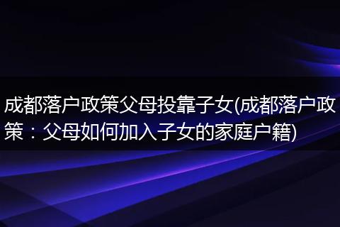 成都落户政策父母投靠子女(成都落户政策:父母如何加入子女的家庭户籍)