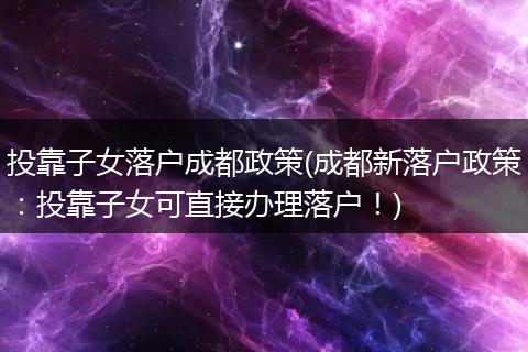 投靠子女落户成都政策(成都新落户政策:投靠子女可直接办理落户!)