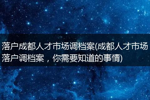 落户成都人才市场调档案(成都人才市场落户调档案，你需要知道的事情)