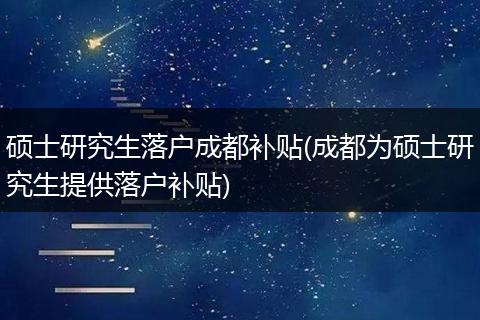 硕士研究生落户成都补贴(成都为硕士研究生提供落户补贴)