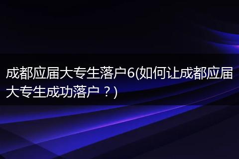 成都应届大专生落户6(如何让成都应届大专生成功落户？)
