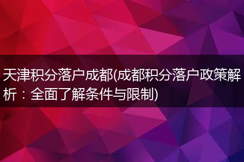 天津积分落户成都(成都积分落户政策解析：全面了解条件与限制)