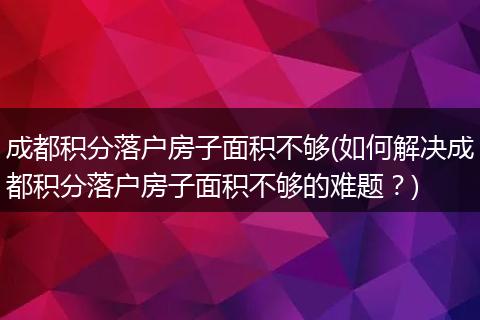 成都积分落户房子面积不够(如何解决成都积分落户房子面积不够的难题？)