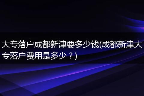 大专落户成都新津要多少钱(成都新津大专落户费用是多少？)