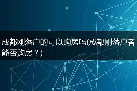 成都刚落户的可以购房吗(成都刚落户者能否购房？)