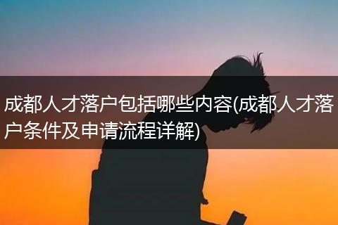 成都人才落户包括哪些内容(成都人才落户条件及申请流程详解)