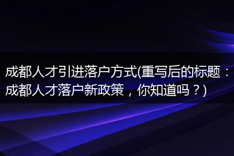 成都人才引进落户方式(重写后的标题:成都人才落户新政策,你知道吗?)