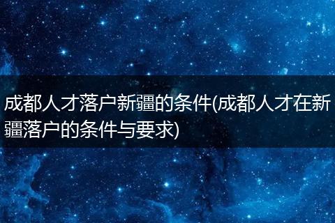 成都人才落户新疆的条件(成都人才在新疆落户的条件与要求)