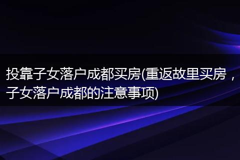 投靠子女落户成都买房(重返故里买房，子女落户成都的注意事项)