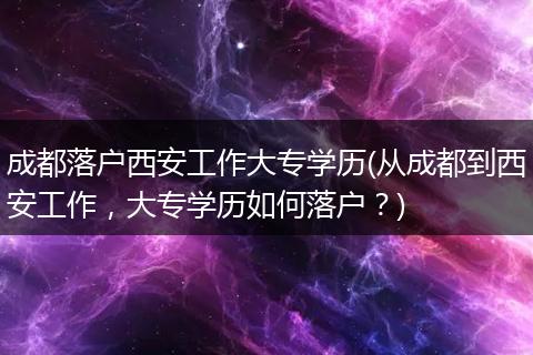 成都落户西安工作大专学历(从成都到西安工作,大专学历如何落户?)