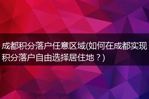 成都积分落户任意区域(如何在成都实现积分落户自由选择居住地？)