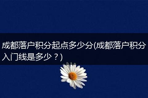 成都落户积分起点多少分(成都落户积分入门线是多少?)