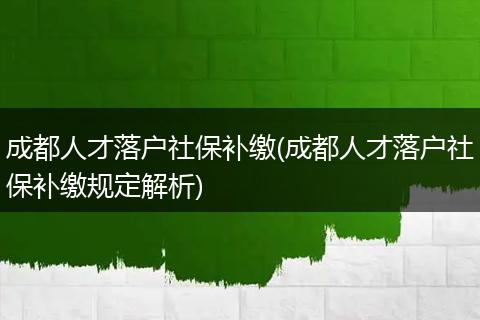 成都人才落户社保补缴(成都人才落户社保补缴规定解析)
