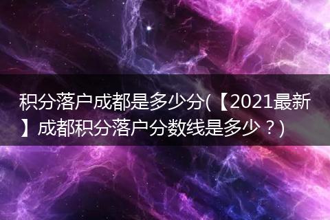 积分落户成都是多少分(【2021最新】成都积分落户分数线是多少？)