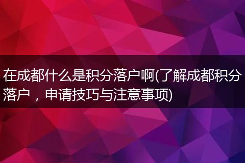在成都什么是积分落户啊(了解成都积分落户，申请技巧与注意事项)
