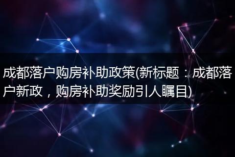 成都落户购房补助政策(新标题：成都落户新政，购房补助奖励引人瞩目)