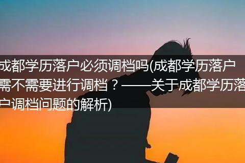 成都学历落户必须调档吗(成都学历落户需不需要进行调档？——关于成都学历落户调档问题的解析)
