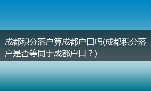成都积分落户算成都户口吗(成都积分落户是否等同于成都户口？)
