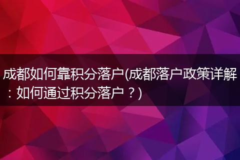 成都如何靠积分落户(成都落户政策详解：如何通过积分落户？)