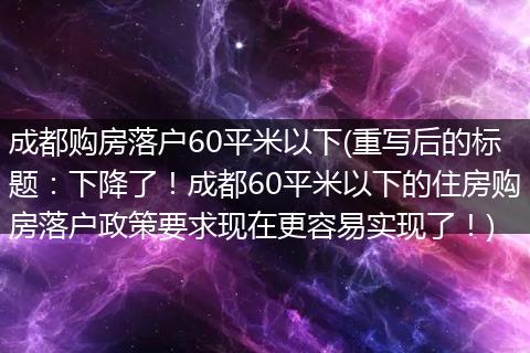 成都购房落户60平米以下(重写后的标题：下降了！成都60平米以下的住房购房落户政策要求现在更容易实现了！)
