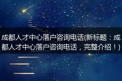 成都人才中心落户咨询电话(新标题：成都人才中心落户咨询电话，完整介绍！)