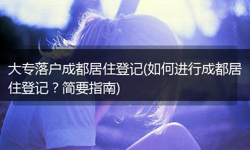 大专落户成都居住登记(如何进行成都居住登记?简要指南)