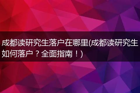 成都读研究生落户在哪里(成都读研究生如何落户？全面指南！)