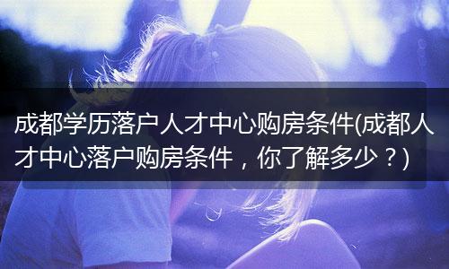 成都学历落户人才中心购房条件(成都人才中心落户购房条件，你了解多少？)